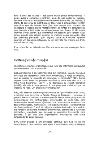 Esta é uma das razões – até agora muito pouco compreendida –
pelas quais o comando-e-controle, além de não poder se exercer,
também não se faz necessário em uma rede distribuída (na medida, é
claro, do seu grau de distribuição). Dizer que o emaranhado “sente”
quer dizer que ele detecta distorções. Mais do que isso: primeiro ele
encapsula e depois acaba metabolizando as fontes de perturbações
que causam anisotropias no espaço-tempo dos fluxos. E são esses
incríveis seres sociais que chamamos de pessoas que sentem isso:
ainda quando não saibam explicar os motivos dessa sensação, elas
(as pessoas) percebem que “alguma coisa está errada” quando
aparece um daqueles netavoids, ou um arrivista (ou mesmo um troll,
nas mídias sociais).

É a rede-mãe se defendendo. Mas ela nem sempre consegue fazer
isso.




Destruidores de mundos
Persistimos erigindo organizações que não são interfaces adequadas
para conversar com a rede-mãe

DARAYAVAHUSH É UM DESTRUIDOR DE MUNDOS. Joseph Campbell
diria que ele representa “uma força monstruosa, a força do Império,
que se baseia na intenção de conquistar e comandar” (18). Como
aquele Darth Vader do primeiro episódio da série que veio à luz –
Uma Nova Esperança (1977) –, na decifração de Joseph Campbell
(1988), ele não é uma pessoa. É um programa malicioso que se
instalou na rede. Um programa verticalizador.

Não, não estamos tratando propriamente da figura histórica de Dario,
o homem que governou a Pérsia. Todos os hierarcas – inclusive o
próprio Dario – replicam o mesmo padrão Darth Vader porque estão
emaranhados em configurações deformadas da rede-mãe, com
deformações semelhantes. Qualquer um, inserido em sistemas com
tais configurações, manifestará – em alguma medida – características
de Darayavahush. E será em alguma medida destruidor de mundos.
Na verdade, aniquilará interfaces (interworlds) estreitando o fluxo das
interações, impedindo que pessoas se conectem livremente com
pessoas. É por isso que organizações hierárquicas têm tanta
dificuldade de gerar pessoas.

Sim, gerar pessoa é um processo contínuo que não se dá no
nascimento e nem apenas logo após o nascimento, mas prossegue


                                  24
 