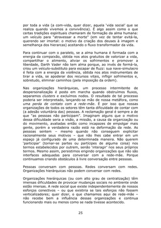 por toda a vida (a com-vida, quer dizer, aquela ‘vida social’ que se
realiza quando vivemos a convivência). É algo assim como o que
certas tradições espirituais chamaram de formação da alma humana:
um veículo para “atravessar a morte” (em vez de tentar evitá-la,
querendo ser imortal: o motivo da criação dos deuses à imagem e
semelhança dos hierarcas) aceitando o fluxo transformador da vida.

Para continuar com o paralelo, se a alma humana é formada com a
energia da compaixão, obtida nos atos gratuitos de valorizar a vida,
compartilhar o alimento, aliviar os sofrimentos e promover a
liberdade, Darth Vader não tem alma porque, ao invés de formá-la,
criou um veículo-substituto para escapar de fluzz: sua nave-simulacro
é feita com a energia da violência, obtida nos atos instrumentais de
tirar a vida, se apoderar dos recursos vitais, infligir sofrimentos e,
sobretudo, eliminar caminhos (pela imposição da ordem).

Nas organizações hierárquicas, um processo intermitente de
despersonalização é posto em marcha quando obstruímos fluxos,
separamos clusters e excluímos nodos. O resultado de tal processo
poderia ser interpretado, lançando-se mão de nossa metáfora, como
uma perda de contato com a rede-mãe. É por isso que nossas
organizações de todos os setores têm tanta dificuldade de contar com
(a adesão voluntária das) pessoas. A reclamação geral é sempre a de
que “as pessoas não participam”. Imaginam alguns que o motivo
dessa dificuldade seria a visão, a missão, a causa da organização ou
do movimento, avaliadas então como incapazes de empolgar mais
gente, porém a verdadeira razão está na deformação da rede. As
pessoas sentem – mesmo quando não conseguem explicitar
racionalmente seus motivos – que não lhes cabe entrar em um
espaço já configurado de uma determinada maneira. Não querem
‘participar’ (tornar-se partes ou partícipes de alguma coisa) nos
termos estabelecidos por outrem, senão ‘interagir’ nos seus próprios
termos. Mesmo assim, persistimos erigindo organizações que não são
interfaces adequadas para conversar com a rede-mãe. Porque
continuamos criando obstáculos à livre conversação entre pessoas.

Pessoas conversam com pessoas. Redes conversam com redes.
Organizações hierárquicas não podem conversar com redes.

Organizações hierárquicas (ou com alto grau de centralização) têm
imensas dificuldades de provocar mudanças sociais no ambiente onde
estão imersas. A rede social que existe independentemente de nossos
esforços conectivos – ou que existiria se tais esforços não fossem
verticalizadores; quer dizer, o que chamamos aqui de rede-mãe –
não recebe bem a influência dessas organizações e continua
funcionando mais ou menos como se nada tivesse acontecido.


                                 25
 