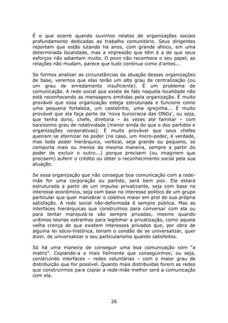 É o que ocorre quando ouvimos relatos de organizações sociais
profundamente dedicadas ao trabalho comunitário. Seus dirigentes
reportam que estão lutando há anos, com grande afinco, em uma
determinada localidade, mas a impressão que têm é a de que seus
esforços não adiantam muito. O povo não reconhece o seu papel, as
relações não mudam, parece que tudo continua como d’antes...

Se formos analisar as circunstâncias da atuação dessas organizações
de base, veremos que elas terão um alto grau de centralização (ou
um grau de enredamento insuficiente). É um problema de
comunicação. A rede social que existe de fato naquela localidade não
está reconhecendo as mensagens emitidas pela organização. É muito
provável que essa organização esteja estruturada e funcione como
uma pequena fortaleza, um castelinho, uma igrejinha... É muito
provável que ela faça parte da ‘nova burocracia das ONGs’, ou seja,
que tenha dono, chefe, diretoria – às vezes até familiar – com
baixíssimo grau de rotatividade (menor ainda do que o dos partidos e
organizações corporativas). É muito provável que seus chefes
queiram se eternizar no poder (no caso, um micro-poder, é verdade,
mas todo poder hierárquico, vertical, seja grande ou pequeno, se
comporta mais ou menos da mesma maneira, sempre a partir do
poder de excluir o outro...) porque precisem (ou imaginem que
precisem) auferir o crédito ou obter o reconhecimento social pela sua
atuação.

Se essa organização que não consegue boa comunicação com a rede-
mãe for uma corporação ou partido, será bem pior. Ela estará
estruturada a partir de um impulso privatizante, seja com base no
interesse econômico, seja com base no interesse político de um grupo
particular que quer manobrar o coletivo maior em prol de sua própria
satisfação. A rede social não-deformada é sempre pública. Mas as
interfaces hierárquicas que construímos para conversar com ela ou
para tentar manipulá-la são sempre privadas, mesmo quando
urdimos teorias estranhas para legitimar a privatização, como aquela
velha crença de que existem interesses privados que, por obra de
alguma lei sócio-histórica, teriam o condão de se universalizar, quer
dizer, de universalizar o seu particularismo quando satisfeitos.

Só há uma maneira de conseguir uma boa comunicação com “a
matriz”. Copiando-a o mais fielmente que conseguirmos; ou seja,
construindo interfaces – redes voluntárias – com o maior grau de
distribuição que for possível. Quanto mais distribuídas forem as redes
que construirmos para copiar a rede-mãe melhor será a comunicação
com ela.




                                 26
 