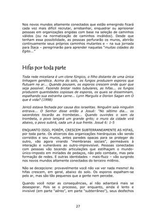 Nos novos mundos altamente conectados que estão emergindo ficará
cada vez mais difícil recrutar, arrebanhar, enquadrar ou aprisionar
pessoas em organizações erigidas com base na seleção de caminhos
válidos (ou na normatização de caminhos inválidos). Desde que
tenham essa possibilidade, as pessoas perfurarão os muros, abrirão
continuamente seus próprios caminhos mutantes e – na sua jornada
para Ítaca – peregrinarão para aprender naquelas “muitas cidades do
Egito...”




Hifas por toda parte
Toda rede miceliana é um clone fúngico, o filho distante de uma única
linhagem genética. Acima do solo, os fungos produzem esporos que
flutuam no ar... Quando pousam, os esporos crescem onde quer que
seja possível. Fazendo brotar redes tubulares, as hifas... os fungos
produzem quantidades copiosas de esporos, os quais se disseminam,
espalhando sua estranha carne... Lynn Margulis e Dorion Sagan em O
que é vida? (1998)

Jericó estava fechada por causa dos israelitas. Ninguém saía ninguém
entrava... O Senhor disse então a Josué: “No sétimo dia... os
sacerdotes tocarão as trombetas... Quando ouvirdes o som da
trombeta, o povo lançará um grande grito; o muro da cidade virá
abaixo, o povo subirá, cada um à sua frente. Josué 6: 1-5

ENQUANTO ISSO, PORÉM, CRESCEM SUBTERRANEAMENTE AS HIFAS,
por toda parte. Os alicerces das organizações hierárquicas vão sendo
corroídos e seu muros, antes paredes opacas para se proteger do
outro, vão agora virando “membranas sociais”, permeáveis à
interação e vulneráveis ao outro-imprevisível. Pessoas conectadas
com pessoas vão tecendo articulações que estilhaçam o mundo-
único-imposto em miríades de pedaços, não pelo combate, mas pela
formação de redes. E outras identidades – mais-fluzz – vão surgindo
nos novos mundos altamente conectados do terceiro milênio.

Não se decepcione: provavelmente você não vai ver nada mesmo! As
hifas crescem, em geral, abaixo do solo. Os esporos espalham-se
pelo ar, mas são tão pequenos que a gente nem percebe.

Quando você notar as consequências, aí não adiantará mais se
desesperar. Pois se o processo, por enquanto, ainda é lento e
invisível (em parte “aéreo”, em parte “subterrâneo”), seus desfechos



                                 27
 