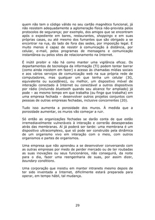 quem não tem o código válido no seu cartão magnético funcional, já
não resistem adequadamente a aglomeração física não-prevista pelos
protocolos de segurança; por exemplo, dos amigos que se encontram
após o expediente em bares, restaurantes, shoppings e em suas
próprias casas, ou até mesmo dos fumantes que são obrigado a se
encontrar na rua, do lado de fora das sedes, por imposição legal. E
muito menos é capaz de resistir à comunicação à distância, por
celular, e-mail, pelos programas de mensagens e comunicação
instantânea ou pelos sites de relacionamento na Internet.

É inútil proibir e não há como manter uma vigilância eficaz. Os
departamentos de tecnologia da informação (TI) podem tentar barrar
(como ainda insistem em fazer) o acesso às chamadas mídias sociais
e aos vários serviços de comunicação web na sua própria rede de
computadores, mas qualquer um que tenha um celular (3G,
equivalente ou sucedâneo), ou melhor, um dispositivo móvel de
interação conectado à Internet ou conectável a outros dispositivos
por rádio (incluindo bluetooth quando seu alcance for ampliado) já
pode – ao mesmo tempo em que trabalha (ou finge que trabalha) em
uma empresa fechada – desenvolver outros projetos conjuntos com
pessoas de outras empresas fechadas, inclusive concorrentes (20).

Tudo isso aumenta a porosidade dos muros. À medida que a
porosidade aumentar, os muros vão começar a ruir.

Só então as organizações fechadas se darão conta de que estão
irremediavelmente vulneráveis à interação e correrão desesperadas
atrás das membranas. Aí já poderá ser tarde: uma membrana é um
dispositivo ultracomplexo, que só pode ser construído pela dinâmica
de um organismo vivo em interação com o meio, com outros
organismos e partes de organismos.

Uma empresa que não aprendeu a se desenvolver conversando com
as outras empresas por medo de perder mercado ou de ter roubadas
as suas inovações ou seus funcionários, não conseguirá, da noite
para o dia, fazer uma reengenharia de suas, por assim dizer,
boundary conditions.

Uma corporação que insistiu em manter intranets mesmo depois de
ter sido inventada a Internet, dificilmente estará preparada para
operar, em tempo hábil, tal mudança.




                                29
 