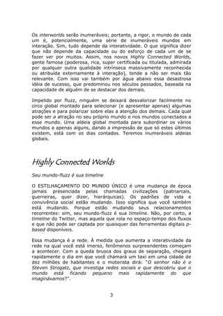 Os interworlds serão inumeráveis; portanto, a rigor, o mundo de cada
um é, potencialmente, uma série de inumeráveis mundos em
interação. Sim, tudo depende da interatividade. O que significa dizer
que não depende da capacidade ou do esforço de cada um de se
fazer ver por muitos. Assim, nos novos Highly Connected Worlds,
gente famosa (poderosa, rica, super certificada ou titulada, admirada
por qualquer outra qualidade intrínseca massivamente reconhecida
ou atribuída externamente à interação), tende a não ser mais tão
relevante. Com isso vai também por água abaixo essa desastrosa
idéia de sucesso, que predominou nos séculos passados, baseada na
capacidade de alguém de se destacar dos demais.

Impelido por fluzz, ninguém se deixará desvalorizar facilmente no
circo global montado para selecionar (e apresentar apenas) algumas
atrações e para polarizar sobre elas a atenção dos demais. Cada qual
pode ser a atração no seu próprio mundo e nos mundos conectados a
esse mundo. Uma aldeia global montada para subordinar os vários
mundos a apenas alguns, dando a impressão de que só estes últimos
existem, está com os dias contados. Teremos inumeráveis aldeias
globais.




Highly Connected Worlds
Seu mundo-fluzz é sua timeline

O ESTILHAÇAMENTO DO MUNDO ÚNICO é uma mudança de época
jamais presenciada pelas chamadas civilizações (patriarcais,
guerreiras, quer dizer, hierárquicas). Os padrões de vida e
convivência social estão mudando. Isso significa que você também
está mudando. Porque estão mudando seus relacionamentos
recorrentes: sim, seu mundo-fluzz é sua timeline. Não, por certo, a
timeline do Twitter, mas aquela que rola no espaço-tempo dos fluxos
e que não pode ser captada por quaisquer das ferramentas digitais p-
based disponíveis.

Essa mudança é a rede. À medida que aumenta a interatividade da
rede na qual você está imerso, fenômenos surpreendentes começam
a acontecer. Com a queda brusca dos graus de separação, chegará
rapidamente o dia em que você chamará um taxi em uma cidade de
dez milhões de habitantes e o motorista dirá: “O senhor não é o
Steven Strogatz, que investiga redes sociais e que descobriu que o
mundo está ficando pequeno mais rapidamente do que
imaginávamos?”.


                                 3
 