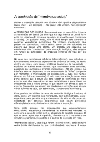 A construção de “membranas sociais”
Deixar a interação pervadir um sistema não significa propriamente
fazer, mas – ao contrário – não-fazer: não proibir, não-selecionar
caminhos...

A DERRUIÇÃO DOS MUROS não esperará que os sacerdotes toquem
as trombetas em Jericó (se bem que na saga bíblica de Josué foi o
grito em uníssono do povo que derrubou as muralhas que trancavam
a cidade). De qualquer modo, não há mais tempo para aprender a
construir verdadeiras membranas. Na verdade, membranas não
podem ser construídas, stricto sensu, como um ato voluntário de
alguém que segue uma planta, um projeto, um esquema. As
membranas são “construídas” pela interação biológica, elas surgem
em função da autopoese: da produção contínua da vida por ela
mesma.

No caso das membranas celulares (plasmalemas), sua estrutura e
funcionamento complexos dependem da dinâmica de rede, de redes
dentro de redes, com canais protéicos (proteínas de transporte –
espécies de atalhos entre clusters) que atravessam suas camadas,
passando por numerosos arranjos moleculares (21) até chegar, na
interface com o citoplasma, a um emaranhado de “hifas” composto
por filamentos e microtúbulos de citoesqueleto... tudo isso fluindo
(imerso em fluido extracelular). E tudo isso com a função de ser uma
porta seletiva que a célula usa para captar os elementos do meio
exterior que são necessários ao seu metabolismo e para liberar as
substâncias que a célula produz e que devem ser enviadas para o
exterior (excreções que devem ser libertadas e secreções que ativam
várias funções de seus, por assim dizer, “stakeholders externos”).

Esse produto de bilhões de anos de evolução biológica funciona, é
claro, como um sistema não-hierárquico, sem-administração, auto-
organizado para permitir o que chamamos de vida e não pode ser
substituído por cancelas corporativas que sigam protocolos
alfandegários burros, destinados a disciplinar a interação.

Seria inútil simular, nas organizações que voluntariamente
construímos, mecanismos semelhantes às membranas celulares. E
nem seria o caso de tentar fazê-lo, abusando do paralelo biológico. O
que se deve captar aqui é o padrão, não reproduzir o mecanismo ou
simular o organismo. E o padrão é o padrão de interação em rede.

“Membranas sociais”, seja o que forem (e como forem), serão sempre
redes (mais distribuídas do que centralizadas), interfaces. A única


                                 30
 