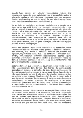 solução-fluzz parece ser articular comunidades móveis (no
ecossistema composto pelos stakeholders da organização) e deixar a
interação configurar tais interfaces, esperando que elas cumpram
funções equivalentes, no mundo social, às que são desempenhadas
pelas membranas celulares no mundo biológico.

Na verdade, ao estabelecer contornos, estabelece-se a estrutura e a
dinâmica do que está dentro dos contornos. Membranas são o que
são (e como são) porque os meios que elas conectam são o que são
(e como são). Mas tais meios são, eles próprios, constituídos pela
interação, quer dizer, não se constituem como tais antes da
interação. A membrana é um sistema complexo porque é,
simultaneamente, uma interseção de conjuntos, uma zona de
transição entre um ser e os outros seres nos quais se insere (ou,
mais genericamente, com os quais interage), uma forma de ligação
ou uma espécie de conjunção.

Ainda não sabemos muito sobre membranas e, sobretudo, sobre
“membranas sociais”. Algumas coisas, porém, já sabemos. Sabemos,
por exemplo, que deixar a interação pervadir um sistema não
significa propriamente fazer, mas – ao contrário – não-fazer: não-
proibir, não-selecionar caminhos (estabelecendo apenas alguns
caminhos, proclamando-os como válidos e exterminando todos os
demais caminhos, decretando-os inválidos); fundamentalmente, não
gerar artificialmente escassez (22).

Sabemos também que as interfaces devem ser sociais stricto sensu e
não organizacionais (em termos das teorias da administração
baseadas em comando-e-controle). Ou seja, devem ser baseadas na
livre conversação entre pessoas e na sua espontânea clusterização e
não na designação, ex ante à interação, de caixinhas departamentais
para alocar essas pessoas. Simples assim? É, mas a conversação é
algo bem mais complexo do que parece. E os novos procedimentos e
mecanismos, os novos processos de netweaving e as novas
tecnologias interativas que inventamos para viabilizar e potencializar
a conversação, alteram completamente o multiverso das interações
que chamamos de social.

“Membranas sociais” são interworlds. Ao constituí-las multiplicamos
os mundos, dando origem – se quisermos fazer uma comparação
quantitativa para efeitos ilustrativos – a bilhões de organizações (em
vez de milhões que existem atualmente). Uma mesma pessoa
participará de muitas organizações, comporá numerosas empresas,
entidades, movimentos, enfim, redes – pois tudo isso é válido, claro,
na medida em que tudo for rede. Para tanto, não será necessário



                                 31
 