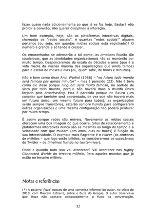 fazer quase nada adicionalmente ao que já se faz hoje. Bastará não
proibir a conexão, não querer disciplinar a interação.

Um bom exemplo, hoje, são as plataformas interativas digitais,
chamadas de “redes sociais”. A quantas “redes sociais’” alguém
pertence (ou seja, em quantas mídias sociais está registrado)? O
número é grande e só tende a crescer.

Os emaranhados se adensarão a tal ponto, as timelines ficarão tão
caudalosas, que as identidades organizacionais não se manterão por
muito tempo. Despencaremos da escala de décadas e anos (que é a
vida média da imensa maioria das organizações que ainda temos)
para a escala de meses e dias (ou, quem sabe, de horas e minutos).

Não é bem como disse Andi Warhol (1968) – “no futuro todo mundo
será famoso por quinze minutos” – mas é parecido (23). Não é bem
como ele disse porque ninguém será muito famoso, no sentido de
visto por todo mundo, porque não haverá mais o mundo único
forjado pelo broadcasting. Mas é parecido porque no futuro (um
conceito que também será aposentado, de vez que não haverá mais
um futuro único, um mesmo futuro para todos), as organizações
serão sempre transitórias, estarão sempre fluindo para configurarem
outras organizações e uma mesma configuração não poderá perdurar
por muito tempo.

É assim porque redes são móveis. Novamente as mídias sociais
oferecem uma boa imagem do que ocorre. Sites de relacionamento e
plataformas interativas nunca são as mesmas ao longo do tempo e a
velocidade com que mudam (em anos, dias ou horas) é função da
sua interatividade. O exemplo mais flagrante é o twiver (as centenas
de milhões – que logo serão bilhões, se considerarmos os sucedâneos
do Twitter – de timelines fluindo no twitter-river).

Onde e quando tudo isso vai acontecer? Vai acontecer nos Highly
Connected Worlds do terceiro milênio. Para aqueles mundos que já
estão no terceiro milênio.




Notas e referências
(*) A palavra ‘fluzz’ nasceu de uma conversa informal do autor, no início de
2010, com Marcelo Estraviz, sobre o Buzz do Google. O autor observava
que Buzz não captava adequadamente o fluxo da conversação,


                                    32
 