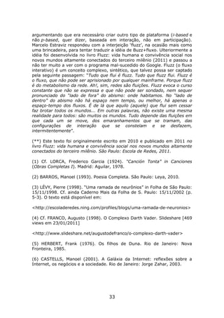 argumentando que era necessário criar outro tipo de plataforma (i-based e
não p-based, quer dizer, baseada em interação, não em participação).
Marcelo Estraviz respondeu com a interjeição ‘fluzz’, na ocasião mais como
uma brincadeira, para tentar traduzir a idéia de Buzz+fluxo. Ulteriormente a
idéia foi desenvolvida no livro Fluzz: vida humana e convivência social nos
novos mundos altamente conectados do terceiro milênio (2011) e passou a
não ter muito a ver com o programa mal-sucedido do Google. Fluzz (o fluxo
interativo) é um conceito complexo, sintético, que talvez possa ser captado
pela seguinte passagem: “Tudo que flui é fluzz. Tudo que fluzz flui. Fluzz é
o fluxo, que não pode ser aprisionado por qualquer mainframe. Porque fluzz
é do metabolismo da rede. Ah!, sim, redes são fluições. Fluzz evoca o curso
constante que não se expressa e que não pode ser sondado, nem sequer
pronunciado do “lado de fora” do abismo: onde habitamos. No “lado de
dentro” do abismo não há espaço nem tempo, ou melhor, há apenas o
espaço-tempo dos fluxos. É de lá que aquilo (aquele) que flui sem cessar
faz brotar todos os mundos... Em outras palavras, não existe uma mesma
realidade para todos: são muitos os mundos. Tudo depende das fluições em
que cada um se move, dos emaranhamentos que se tramam, das
configurações de interação que se constelam e se desfazem,
intermitentemente”.

(**) Este texto foi originalmente escrito em 2010 e publicado em 2011 no
livro Fluzz: vida humana e convivência social nos novos mundos altamente
conectados do terceiro milênio. São Paulo: Escola de Redes, 2011.

(1) Cf. LORCA, Frederico Garcia (1924). “Canción Tonta” in Canciones
(Obras Completas I). Madrid: Aguilar, 1978.

(2) BARROS, Manoel (1993). Poesia Completa. São Paulo: Leya, 2010.

(3) LÉVY, Pierre (1998). “Uma ramada de neurônios” in Folha de São Paulo:
15/11/1998. Cf. ainda Caderno Mais da Folha de S. Paulo: 15/11/2002 (p.
5-3). O texto está disponível em:

<http://escoladeredes.ning.com/profiles/blogs/uma-ramada-de-neuronios>

(4) Cf. FRANCO, Augusto (1998). O Complexo Darth Vader. Slideshare [469
views em 23/01/2011]

<http://www.slideshare.net/augustodefranco/o-complexo-darth-vader>

(5) HERBERT, Frank (1976). Os filhos de Duna. Rio de Janeiro: Nova
Fronteira, 1985.

(6) CASTELLS, Manoel (2001). A Galáxia da Internet: reflexões sobre a
Internet, os negócios e a sociedade. Rio de Janeiro: Jorge Zahar, 2003.




                                    33
 