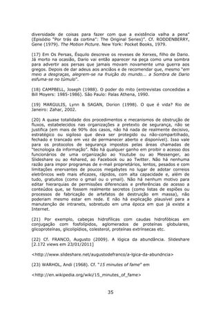 diversidade de coisas para fazer com que a existência valha a pena”
(Episódio “Por trás da cortina”: The Original Series)”. Cf. RODDENBERRY,
Gene (1979). The Motion Picture. New York: Pocket Books, 1979.

(17) Em Os Persas, Ésquilo descreve os reveses de Xerxes, filho de Dario.
Já morto na ocasião, Dario vai então aparecer na peça como uma sombra
para advertir aos persas que jamais movam novamente uma guerra aos
gregos. Depois de dar adeus aos anciãos e de recomendar que, mesmo “em
meio a desgraças, alegrem-se na fruição do mundo... a Sombra de Dario
esfuma-se no túmulo”.

(18) CAMPBELL, Joseph (1988). O poder do mito (entrevistas concedidas a
Bill Moyers: 1985-1986). São Paulo: Palas Athena, 1990.

(19) MARGULIS, Lynn & SAGAN, Dorion (1998). O que é vida? Rio de
Janeiro: Zahar, 2002.

(20) A quase totalidade dos procedimentos e mecanismos de obstrução de
fluxos, estabelecidos nas organizações a pretexto de segurança, não se
justifica (em mais de 90% dos casos, não há nada de realmente decisivo,
estratégico ou sigiloso que deva ser protegido ou não-compartilhado,
fechado e trancado em vez de permanecer aberto e disponível). Isso vale
para os protocolos de segurança impostos pelas áreas chamadas de
“tecnologia da informação”. Não há qualquer ganho em proibir o acesso dos
funcionários de uma organização ao Youtube ou ao Messenger, ao
Slideshare ou ao 4shared, ao Facebook ou ao Twitter. Não há nenhuma
razão para impor programas de e-mail proprietários, lentos, pesados e com
limitações enervantes de poucos megabytes no lugar de adotar correios
eletrônicos web mais eficazes, rápidos, com alta capacidade e, além de
tudo, gratuitos (como o gmail ou o ymail). Não há nenhum motivo para
editar hierarquias de permissões diferenciais e preferências de acesso a
conteúdos que, se fossem realmente secretos (como listas de espiões ou
processos de fabricação de artefatos de destruição em massa), não
poderiam mesmo estar em rede. E não há explicação plausível para a
manutenção de intranets, sobretudo em uma época em que já existe a
Internet.

(21) Por exemplo, cabeças hidrofílicas com caudas hidrofóbicas em
conjugação com fosfolípidos, aglomerados de proteínas globulares,
glicoproteínas, glicolipídios, colesterol, proteínas extrínsecas etc.

(22) Cf. FRANCO, Augusto (2009). A lógica da abundância. Slideshare
[2.172 views em 23/01/2011]

<http://www.slideshare.net/augustodefranco/a-lgica-da-abundncia>

(23) WARHOL, Andi (1968). Cf. “15 minutes of fame” em

<http://en.wikipedia.org/wiki/15_minutes_of_fame>



                                   35
 