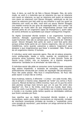 Isso, é claro, se você for de fato o Steven Strogatz. Mas, de certo
modo, se você é o motorista que se relaciona (ou que se relaciona
com quem se relaciona, ou que se relaciona com quem se relaciona
com quem se relaciona) com Steven Strogatz, sobretudo se ele (ou
quem se relaciona com ele) está na sua timeline e você (ou quem se
relaciona com você) na dele, você será um pouco Steven Strogatz
(na medida inversa do seu grau de separação dele): eis o ponto! Tal
mudança vai muito além do que imaginávamos porque você está
fazendo parte de um organismo capaz de inteligência e, quem sabe,
de outros atributos ou qualidades que sequer conseguimos imaginar.

Os Highly Connected Worlds tendem a ser organismos humanos
coletivos. Atenção: superorganismos humanos, não organismos
super-humanos! Eles são os campos para o nascimento do ‘indivíduo
social’. Steven Strogatz fará parte de você e você fará parte dele
porque ambos farão parte de um mesmo organismo, não em termos
metafóricos, como quando usávamos a palavra ‘organismo’ para
designar o que imaginávamos que fosse ‘a sociedade’. Não. Trata-se
de um organismo mesmo. E humano.

O indivíduo social está nascendo agora. Mas ele já estava presente,
como prefiguração, desde o início, quando se constituíram os
primeiros seres humanos. Para lembrar a bela Canción Tonta de
García Lorca (1924), nós, os humanos, só o éramos enquanto
estávamos “bordados en la almohada” da rede-mãe (1).

O indivíduo-social não pôde se consumar como humanidade enquanto
algo estava impedindo: a escassez de conexões, uma escassez
artificialmente introduzida por modos de regulação não-pluriárquicos.
Fluzz não podia passar. Mas fluzz é empowerfulness. Se fluzz não
pode soprar o corpo não se vivifica.

Essa mudança, todavia, é diferente – e única – em cada mundo. Não,
não é sempre a mesma coisa. Depende de “onde” (ou como) o fluxo
(o)corre. Manoel de Barros (1993) inventou “que um rio que flui entre
dois jacintos carrega mais ternura que um rio que flui entre dois
lagartos” (2). Pois é. No limite, você fará seu mundo. Quer dizer,
você (ou você e sua timeline – o que tende a ser a mesma coisa) será
o mundo e os mundos serão tantos quanto as identidades coletivas
que forem usinadas por fluzz.

Isso significa que os Highly Connected Worlds tendem a ser
inumeráveis, assim como serão inumeráveis os interworlds, miríades
de interfaces conectando miríades de mundos e “explodindo como
uma ramada de neurônios”, para lembrar um artigo seminal de Pierre
Lèvy (1998) (3).


                                 4
 
