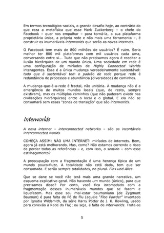 Em termos tecnológico-sociais, o grande desafio hoje, ao contrário do
que reza a metafísica que esse Mark Zuckerberg – o chefe do
Facebook – quer nos empulhar – para torná-la, a sua plataforma
proprietária única, a própria rede e não mais uma ferramenta –, é
construir os inumeráveis interworlds que serão as novas internets.

O Facebook tem mais de 800 milhões de usuários? É ruim. Seria
melhor ter 800 mil plataformas com mil usuários cada uma,
conversando entre si... Tudo que não precisamos agora é reeditar a
ilusão hierárquica de um mundo único. Uma sociedade em rede é
uma configuração de miríades de Highly Connected Worlds
interagentes. Essa é a única mudança verdadeiramente sustentável:
tudo que é sustentável tem o padrão de rede porque rede é
redundância de processos e abundância (diversidade) de caminhos.

A mudança-que-é-a-rede é fractal, não unitária. A mudança não é a
emergência de muitos mundos locais (que, de resto, sempre
existiram), mas os múltiplos caminhos (que não puderam existir nas
civilizações hierárquicas) entre o local e o global. E ela não se
consumará sem essas “zonas de transição” que são interworlds.




Interworlds
A nova internet – interconnected networks – são os incontáveis
interconnected worlds

COMEÇA ASSIM: NÃO UMA INTERNET: miríades de internets. Bem,
agora já está melhorando. Mas, como? Não estamos correndo o risco
de perder todas as referências – e, com isso, o sentido – com esse
estilhaçamento?

A preocupação com a fragmentação é uma herança típica de um
mundo pouco-fluzz. A totalidade não está dada, tem que ser
consumada. E serão sempre totalidades, no plural. Eins und Alles.

Que se dane se você não terá mais uma grande narrativa, um
esquema explicativo geral. Não havendo um mundo (único), para que
precisamos disso? Por certo, você fica incomodado com a
fragmentação desses inumeráveis mundos que se fazem e
liquefazem. Mas esse seu mal-estar baumaniano (de Zygmunt
Bauman) é pura falta de Pó de Flu (aquele “Floo Powder” inventado
por Ignatia Wildsmith, da série Harry Potter de J. K. Rowling, usado
para conexão à Rede do Flu); ou seja, é falta de interworlds. Trata-se


                                  5
 