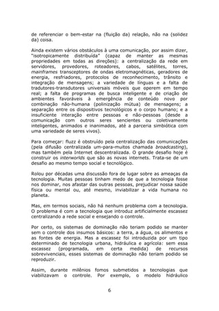 de referenciar o bem-estar na (fluição da) relação, não na (solidez
da) coisa.

Ainda existem vários obstáculos à uma comunicação, por assim dizer,
“isotropicamente distribuída” (capaz de manter as mesmas
propriedades em todas as direções): a centralização da rede em
servidores, provedores, roteadores, cabos, satélites, torres,
mainframes transceptores de ondas eletromagnéticas, geradores de
energia, resfriadores, protocolos de reconhecimento, trânsito e
integração de mensagens; a variedade de línguas e a falta de
tradutores-transdutores universais móveis que operem em tempo
real; a falta de programas de busca inteligente e de criação de
ambientes favoráveis à emergência de conteúdo novo por
combinação não-humana (polinização mútua) de mensagens; a
separação entre os dispositivos tecnológicos e o corpo humano; e a
insuficiente interação entre pessoas e não-pessoas (desde a
comunicação com outros seres sencientes ou coletivamente
inteligentes, animados e inanimados, até a parceria simbiótica com
uma variedade de seres vivos).

Para começar: fluzz é obstruído pela centralização das comunicações
(pela difusão centralizada um-para-muitos chamada broadcasting),
mas também pela Internet descentralizada. O grande desafio hoje é
construir os interworlds que são as novas internets. Trata-se de um
desafio ao mesmo tempo social e tecnológico.

Rolou por décadas uma discussão fora de lugar sobre as ameaças da
tecnologia. Muitas pessoas tinham medo de que a tecnologia fosse
nos dominar, nos afastar das outras pessoas, prejudicar nossa saúde
física ou mental ou, até mesmo, inviabilizar a vida humana no
planeta.

Mas, em termos sociais, não há nenhum problema com a tecnologia.
O problema é com a tecnologia que introduz artificialmente escassez
centralizando a rede social e ensejando o controle.

Por certo, os sistemas de dominação não teriam podido se manter
sem o controle dos insumos básicos: a terra, a água, os alimentos e
as fontes de energia. Mas a escassez foi introduzida por um tipo
determinado de tecnologia urbana, hidráulica e agrícola: sem essa
escassez    (programada,     em   certa   medida)    de     recursos
sobrevivenciais, esses sistemas de dominação não teriam podido se
reproduzir.

Assim, durante   milênios fomos submetidos a tecnologias que
viabilizavam o   controle. Por exemplo, o modelo hidráulico


                                 6
 