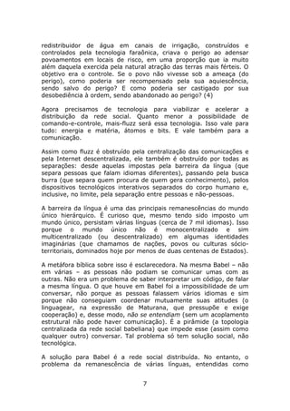 redistribuidor de água em canais de irrigação, construídos e
controlados pela tecnologia faraônica, criava o perigo ao adensar
povoamentos em locais de risco, em uma proporção que ia muito
além daquela exercida pela natural atração das terras mais férteis. O
objetivo era o controle. Se o povo não vivesse sob a ameaça (do
perigo), como poderia ser recompensado pela sua aquiescência,
sendo salvo do perigo? E como poderia ser castigado por sua
desobediência à ordem, sendo abandonado ao perigo? (4)

Agora precisamos de tecnologia para viabilizar e acelerar a
distribuição da rede social. Quanto menor a possibilidade de
comando-e-controle, mais-fluzz será essa tecnologia. Isso vale para
tudo: energia e matéria, átomos e bits. E vale também para a
comunicação.

Assim como fluzz é obstruído pela centralização das comunicações e
pela Internet descentralizada, ele também é obstruído por todas as
separações: desde aquelas impostas pela barreira da língua (que
separa pessoas que falam idiomas diferentes), passando pela busca
burra (que separa quem procura de quem gera conhecimento), pelos
dispositivos tecnológicos interativos separados do corpo humano e,
inclusive, no limite, pela separação entre pessoas e não-pessoas.

A barreira da língua é uma das principais remanescências do mundo
único hierárquico. É curioso que, mesmo tendo sido imposto um
mundo único, persistam várias línguas (cerca de 7 mil idiomas). Isso
porque o mundo único não é monocentralizado e sim
multicentralizado (ou descentralizado) em algumas identidades
imaginárias (que chamamos de nações, povos ou culturas sócio-
territoriais, dominados hoje por menos de duas centenas de Estados).

A metáfora bíblica sobre isso é esclarecedora. Na mesma Babel – não
em várias – as pessoas não podiam se comunicar umas com as
outras. Não era um problema de saber interpretar um código, de falar
a mesma língua. O que houve em Babel foi a impossibilidade de um
conversar, não porque as pessoas falassem vários idiomas e sim
porque não conseguiam coordenar mutuamente suas atitudes (o
linguagear, na expressão de Maturana, que pressupõe e exige
cooperação) e, desse modo, não se entendiam (sem um acoplamento
estrutural não pode haver comunicação). É a pirâmide (a topologia
centralizada da rede social babeliana) que impede esse (assim como
qualquer outro) conversar. Tal problema só tem solução social, não
tecnológica.

A solução para Babel é a rede social distribuída. No entanto, o
problema da remanescência de várias línguas, entendidas como


                                 7
 