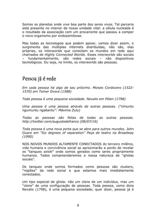 Somos os planetas onde vive boa parte dos seres vivos. Tal parceria
está presente no interior de nossa unidade vital: a célula nucleada é
o resultado da associação com um procarionte que passou a compor
o novo organismo por endossimbiose.

Mas todas as tecnologias que podem apoiar, vamos dizer assim, o
surgimento das múltiplas internets distribuídas, não são, elas
próprias, os interworlds que conectam os mundos em rede aqui
chamados de Highly Connected Worlds. Esses interworlds são sociais
– fundamentalmente, são redes sociais – não dispositivos
tecnológicos. Ou seja, no limite, os interworlds são pessoas.




Pessoa já é rede
Em cada pessoa há algo de seu próximo. Moises Cordovero (1522-
1570) em Tomer Dvora (1588)

Toda pessoa é uma pequena sociedade. Novalis em Pólen (1798)

Uma pessoa é uma pessoa através de outras pessoas. (“Umuntu
ngumuntu ngabantu”: Máxima Zulu)

Todas as pessoas são feitas de todas as             outras   pessoas.
http://twitter.com/augustodefranco (08/07/10)

Toda pessoa é uma nova porta que se abre para outros mundos. John
Guare em "Six degrees of separation" Peça de teatro na Broadway
(1990)

NOS NOVOS MUNDOS ALTAMENTE CONECTADOS do terceiro milênio,
vida humana e convivência social se aproximarão a ponto de revelar
os “tanques axlotl” onde somos gerados como seres propriamente
humanos. Todos compreenderemos a nossa natureza de “gholas
sociais”.

Os tanques onde somos formados como pessoas são clusters,
“regiões” da rede social a que estamos mais imediatamente
conectados.

Um tipo especial de ghola: não um clone de um indivíduo, mas um
“clone” de uma configuração de pessoas. Toda pessoa, como dizia
Novalis (1798), é uma pequena sociedade; quer dizer, pessoa já é




                                 9
 