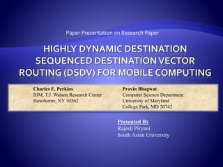 Paper Presentation on Research Paper
Charles E. Perkins Pravin Bhagwat
IBM, T.J. Watson Research Center Computer Science Department
Hawthorne, NY 10562 University of Maryland
College Park, MD 20742
Presented By
Rajesh Piryani
South Asian University
 