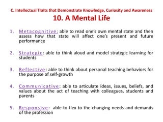 C. Intellectual Traits that Demonstrate Knowledge, Curiosity and Awareness
10. A Mental Life
1. Metacognitive: able to read one’s own mental state and then
assess how that state will affect one’s present and future
performance
2. Strategic: able to think aloud and model strategic learning for
students
3. Reflective: able to think about personal teaching behaviors for
the purpose of self-growth
4. Communicative : able to articulate ideas, issues, beliefs, and
values about the act of teaching with colleagues, students and
parents
5. Responsive: able to flex to the changing needs and demands
of the profession
 