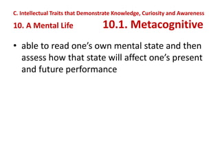 • able to read one’s own mental state and then
assess how that state will affect one’s present
and future performance
C. Intellectual Traits that Demonstrate Knowledge, Curiosity and Awareness
10. A Mental Life 10.1. Metacognitive
 
