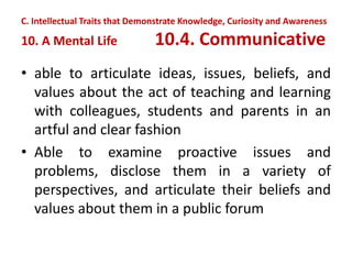• able to articulate ideas, issues, beliefs, and
values about the act of teaching and learning
with colleagues, students and parents in an
artful and clear fashion
• Able to examine proactive issues and
problems, disclose them in a variety of
perspectives, and articulate their beliefs and
values about them in a public forum
C. Intellectual Traits that Demonstrate Knowledge, Curiosity and Awareness
10. A Mental Life 10.4. Communicative
 