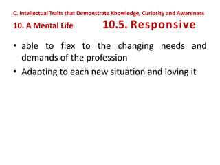 • able to flex to the changing needs and
demands of the profession
• Adapting to each new situation and loving it
C. Intellectual Traits that Demonstrate Knowledge, Curiosity and Awareness
10. A Mental Life 10.5. Responsive
 