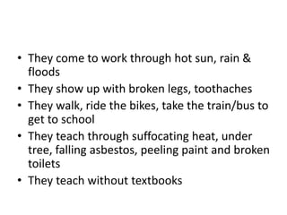 • They come to work through hot sun, rain &
floods
• They show up with broken legs, toothaches
• They walk, ride the bikes, take the train/bus to
get to school
• They teach through suffocating heat, under
tree, falling asbestos, peeling paint and broken
toilets
• They teach without textbooks
 