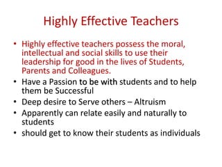 Highly Effective Teachers
• Highly effective teachers possess the moral,
intellectual and social skills to use their
leadership for good in the lives of Students,
Parents and Colleagues.
• Have a Passion to be with students and to help
them be Successful
• Deep desire to Serve others – Altruism
• Apparently can relate easily and naturally to
students
• should get to know their students as individuals
 