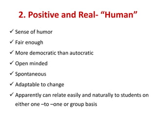 2. Positive and Real- “Human”
 Sense of humor
 Fair enough
 More democratic than autocratic
 Open minded
 Spontaneous
 Adaptable to change
 Apparently can relate easily and naturally to students on
either one –to –one or group basis
 