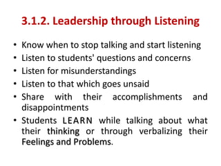 3.1.2. Leadership through Listening
• Know when to stop talking and start listening
• Listen to students' questions and concerns
• Listen for misunderstandings
• Listen to that which goes unsaid
• Share with their accomplishments and
disappointments
• Students LEARN while talking about what
their thinking or through verbalizing their
Feelings and Problems.
 