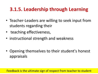 3.1.5. Leadership through Learning
• Teacher-Leaders are willing to seek input from
students regarding their
• teaching effectiveness,
• instructional strength and weakness
• Opening themselves to their student's honest
appraisals
Feedback is the ultimate sign of respect from teacher to student
 