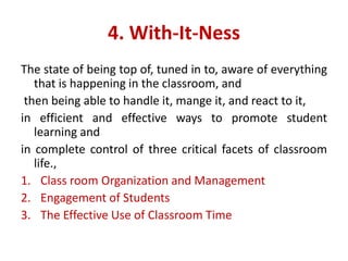4. With-It-Ness
The state of being top of, tuned in to, aware of everything
that is happening in the classroom, and
then being able to handle it, mange it, and react to it,
in efficient and effective ways to promote student
learning and
in complete control of three critical facets of classroom
life.,
1. Class room Organization and Management
2. Engagement of Students
3. The Effective Use of Classroom Time
 
