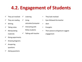 4.2. Engagement of Students
 They act involved
 They are reading
 Writing
 Taking notes
 Manipulating
materials
 Doing experiments
 Drawing diagrams
 Answering
questions
 Asking questions
 Listening
 Using
calculator/computer
 Interacting with
fellow students
 Talking with teacher
• They look involved
• Eyes followed the teacher
• Alert
• Energetic
• Their posture and gesture suggest
engagement
 