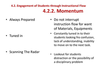 4.2. Engagement of Students through Instructional Flow
4.2.2. Momentum
• Always Prepared
• Tuned in
• Scanning The Radar
• Do not interrupt
instruction flow for want
of Materials, Equipments
• Constantly tuned in to their
students looking fro confusion,
lack of understanding, inability
to move on to the next task.
• Lookout for students
distraction or the possibility of
a disciplinary problem
 