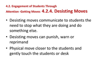 4.2. Engagement of Students Through
Attention -Getting Moves 4.2.4. Desisting Moves
• Desisting moves communicate to students the
need to stop what they are doing and do
something else.
• Desisting moves can punish, warn or
reprimand
• Physical move closer to the students and
gently touch the students or desk
 