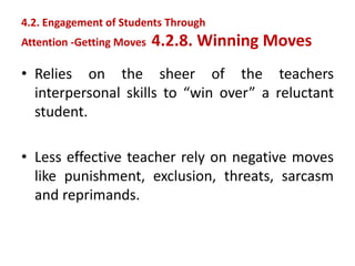• Relies on the sheer of the teachers
interpersonal skills to “win over” a reluctant
student.
• Less effective teacher rely on negative moves
like punishment, exclusion, threats, sarcasm
and reprimands.
4.2. Engagement of Students Through
Attention -Getting Moves 4.2.8. Winning Moves
 