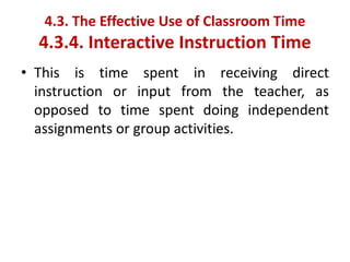• This is time spent in receiving direct
instruction or input from the teacher, as
opposed to time spent doing independent
assignments or group activities.
4.3. The Effective Use of Classroom Time
4.3.4. Interactive Instruction Time
 