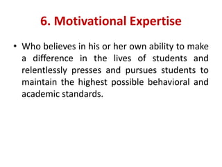 6. Motivational Expertise
• Who believes in his or her own ability to make
a difference in the lives of students and
relentlessly presses and pursues students to
maintain the highest possible behavioral and
academic standards.
 