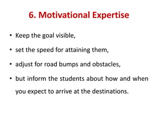 6. Motivational Expertise
• Keep the goal visible,
• set the speed for attaining them,
• adjust for road bumps and obstacles,
• but inform the students about how and when
you expect to arrive at the destinations.
 