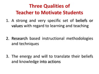 Three Qualities of
Teacher to Motivate Students
1. A strong and very specific set of beliefs or
values with regard to learning and teaching
2. Research based instructional methodologies
and techniques
3. The energy and will to translate their beliefs
and knowledge into actions
 