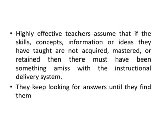 • Highly effective teachers assume that if the
skills, concepts, information or ideas they
have taught are not acquired, mastered, or
retained then there must have been
something amiss with the instructional
delivery system.
• They keep looking for answers until they find
them
 