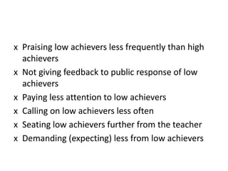x Praising low achievers less frequently than high
achievers
x Not giving feedback to public response of low
achievers
x Paying less attention to low achievers
x Calling on low achievers less often
x Seating low achievers further from the teacher
x Demanding (expecting) less from low achievers
 
