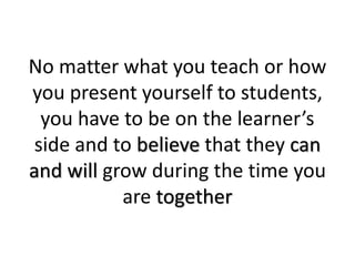 No matter what you teach or how
you present yourself to students,
you have to be on the learner’s
side and to believe that they can
and will grow during the time you
are together
 