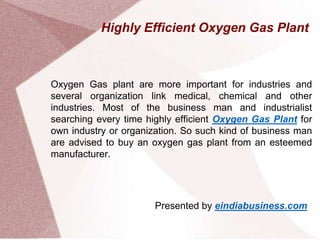 Highly Efficient Oxygen Gas Plant
Oxygen Gas plant are more important for industries and
several organization link medical, chemical and other
industries. Most of the business man and industrialist
searching every time highly efficient Oxygen Gas Plant for
own industry or organization. So such kind of business man
are advised to buy an oxygen gas plant from an esteemed
manufacturer.
Presented by eindiabusiness.com
 