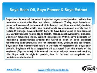 Soya Bean Oil, Soya Paneer & Soya Extract
10
Soya bean is one of the most important agro based product, which has
commercial value after the rice, wheat, maize etc. Today, soya bean is an
important source of protein and oil in human nutrition, especially in Asia.
In other parts of the world, soy based foods are consumed merely due to
its healthy image. Several health benefits have been found in soy proteins
i.e., Cardiovascular health, Bone Health, Menopausal symptoms, Cancers,
Cognition Glycemic Index, Weight loss/control. Within soya products an
increasing consumption around the world is seen in soya products
resembling dairy products like for instance milk, yoghurt and ice cream.
Soya bean has commercial value in the field of vegetable oil, soya bean
protein. Soybean oil is a vegetable oil extracted from the seeds of the
soybean (Glycine max). It is one of the most widely consumed cooking
oils. Soya milk is high in protein, low in fat and carbohydrate and
contains no cholesterol.
www.niir.org www.entrepreneurindia.co
 
