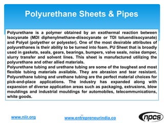 Polyurethane Sheets & Pipes
11
Polyurethane is a polymer obtained by an exothermal reaction between
Isocyanate (MDI diphenylmethane-diisocyanate or TDI toluendiisocyanate)
and Polyol (polyether or polyester). One of the most desirable attributes of
polyurethanes is their ability to be turned into foam. PU Sheet that is broadly
used in gaskets, seals, gears, bearings, bumpers, valve seals, noise damper,
slurry transfer and solvent lines. This sheet is manufactured utilizing the
polyurethane and other allied materials.
Polyurethane tubing and urethane tubing are some of the toughest and most
flexible tubing materials available. They are abrasion and tear resistant.
Polyurethane tubing and urethane tubing are the perfect material choices for
pick-and-place applications. The industry has expanded along with
expansion of diverse application areas such as packaging, extrusions, blow
mouldings and industrial mouldings for automobiles, telecommunications,
white goods.
www.niir.org www.entrepreneurindia.co
 