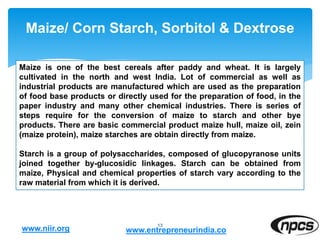 Maize/ Corn Starch, Sorbitol & Dextrose
13
Maize is one of the best cereals after paddy and wheat. It is largely
cultivated in the north and west India. Lot of commercial as well as
industrial products are manufactured which are used as the preparation
of food base products or directly used for the preparation of food, in the
paper industry and many other chemical industries. There is series of
steps require for the conversion of maize to starch and other bye
products. There are basic commercial product maize hull, maize oil, zein
(maize protein), maize starches are obtain directly from maize.
Starch is a group of polysaccharides, composed of glucopyranose units
joined together by-glucosidic linkages. Starch can be obtained from
maize, Physical and chemical properties of starch vary according to the
raw material from which it is derived.
www.niir.org www.entrepreneurindia.co
 
