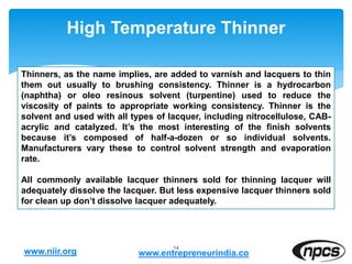 High Temperature Thinner
14
Thinners, as the name implies, are added to varnish and lacquers to thin
them out usually to brushing consistency. Thinner is a hydrocarbon
(naphtha) or oleo resinous solvent (turpentine) used to reduce the
viscosity of paints to appropriate working consistency. Thinner is the
solvent and used with all types of lacquer, including nitrocellulose, CAB-
acrylic and catalyzed. It’s the most interesting of the finish solvents
because it’s composed of half-a-dozen or so individual solvents.
Manufacturers vary these to control solvent strength and evaporation
rate.
All commonly available lacquer thinners sold for thinning lacquer will
adequately dissolve the lacquer. But less expensive lacquer thinners sold
for clean up don’t dissolve lacquer adequately.
www.niir.org www.entrepreneurindia.co
 