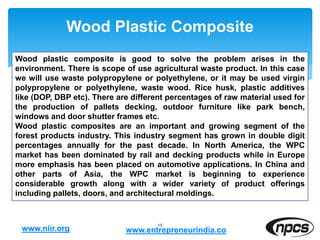 Wood Plastic Composite
15
Wood plastic composite is good to solve the problem arises in the
environment. There is scope of use agricultural waste product. In this case
we will use waste polypropylene or polyethylene, or it may be used virgin
polypropylene or polyethylene, waste wood. Rice husk, plastic additives
like (DOP, DBP etc). There are different percentages of raw material used for
the production of pallets decking, outdoor furniture like park bench,
windows and door shutter frames etc.
Wood plastic composites are an important and growing segment of the
forest products industry. This industry segment has grown in double digit
percentages annually for the past decade. In North America, the WPC
market has been dominated by rail and decking products while in Europe
more emphasis has been placed on automotive applications. In China and
other parts of Asia, the WPC market is beginning to experience
considerable growth along with a wider variety of product offerings
including pallets, doors, and architectural moldings.
www.niir.org www.entrepreneurindia.co
 