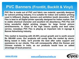 PVC Banners (Frontlit, Backlit & Vinyl)
16
PVC flex is made out of PVC and fabric raw material, specially designed
for solvent printing industry. It is suitable for indoor and outdoor printing
used in billboard, display, banners and exhibition booth decoration. PVC
Flex is best to all Digital printer specially designed for Indian market. Due
to stable chemical character and excellent ink absorbency, PVC Flex will
bring wonderful digital printing images for large format picture
advertisements. In virtue of the high classic quality and best sales
service, nowadays PVC Flex is playing an important role in signage &
Banner Advertising industry.
This market is booming with 25-30% annual growth and is worth around
Rs 500-600 crore. Our products will surely take the market by storm.
Being based in India, we’ll provide the best after sales support and
assistance to our clients. This will consequently affect the Korean and
Chinese markets in India, as our products would have an added
advantage of local presence.
www.niir.org www.entrepreneurindia.co
 