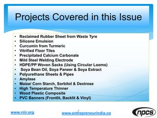 Projects Covered in this Issue
2
• Reclaimed Rubber Sheet from Waste Tyre
• Silicone Emulsion
• Curcumin from Turmeric
• Vitrified Floor Tiles
• Precipitated Calcium Carbonate
• Mild Steel Welding Electrode
• HDPE/PP Woven Sacks (Using Circular Looms)
• Soya Bean Oil, Soya Paneer & Soya Extract
• Polyurethane Sheets & Pipes
• Amylase
• Maize/ Corn Starch, Sorbitol & Dextrose
• High Temperature Thinner
• Wood Plastic Composite
• PVC Banners (Frontlit, Backlit & Vinyl)
www.niir.org www.entrepreneurindia.co
 