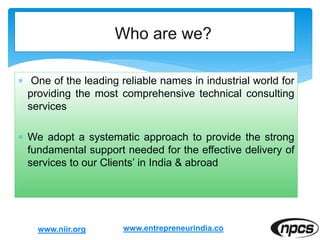  One of the leading reliable names in industrial world for
providing the most comprehensive technical consulting
services
 We adopt a systematic approach to provide the strong
fundamental support needed for the effective delivery of
services to our Clients’ in India & abroad
www.niir.org www.entrepreneurindia.co
 
