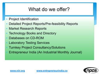  Project Identification
 Detailed Project Reports/Pre-feasibility Reports
 Market Research Reports
 Technology Books and Directory
 Databases on CD-ROM
 Laboratory Testing Services
 Turnkey Project Consultancy/Solutions
 Entrepreneur India (An Industrial Monthly Journal)
www.niir.org
What do we offer?
www.entrepreneurindia.co
 