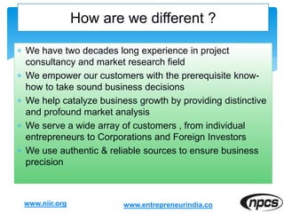 We have two decades long experience in project
consultancy and market research field
 We empower our customers with the prerequisite know-
how to take sound business decisions
 We help catalyze business growth by providing distinctive
and profound market analysis
 We serve a wide array of customers , from individual
entrepreneurs to Corporations and Foreign Investors
 We use authentic & reliable sources to ensure business
precision
www.niir.org
How are we different ?
www.entrepreneurindia.co
 