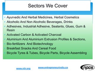  Ayurvedic And Herbal Medicines, Herbal Cosmetics
 Alcoholic And Non Alcoholic Beverages, Drinks
 Adhesives, Industrial Adhesive, Sealants, Glues, Gum &
Resin
 Activated Carbon & Activated Charcoal
 Aluminium And Aluminium Extrusion Profiles & Sections,
 Bio-fertilizers And Biotechnology
 Breakfast Snacks And Cereal Food
 Bicycle Tyres & Tubes, Bicycle Parts, Bicycle Assembling
Sectors We Cover
www.niir.org www.entrepreneurindia.co
 